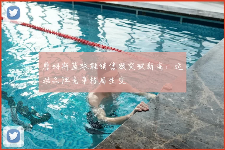 詹姆斯篮球鞋销售额突破新高，运动品牌竞争格局生变
