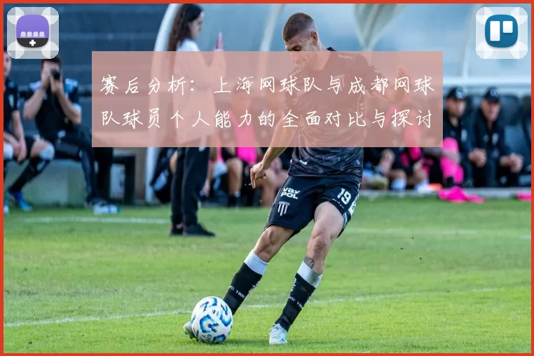 赛后分析：上海网球队与成都网球队球员个人能力的全面对比与探讨
