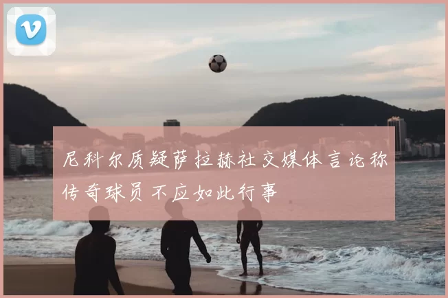 尼科尔质疑萨拉赫社交媒体言论称传奇球员不应如此行事