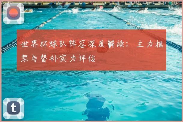 世界杯球队阵容深度解读：主力框架与替补实力评估