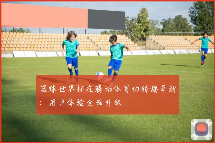 篮球世界杯在腾讯体育的转播革新：用户体验全面升级