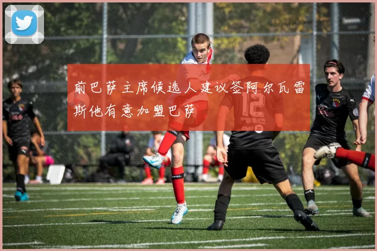 前巴萨主席候选人建议签阿尔瓦雷斯他有意加盟巴萨