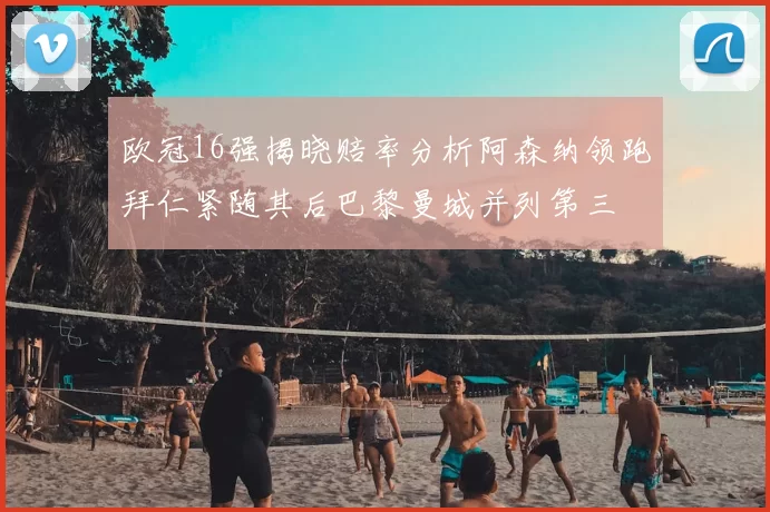 欧冠16强揭晓赔率分析阿森纳领跑拜仁紧随其后巴黎曼城并列第三