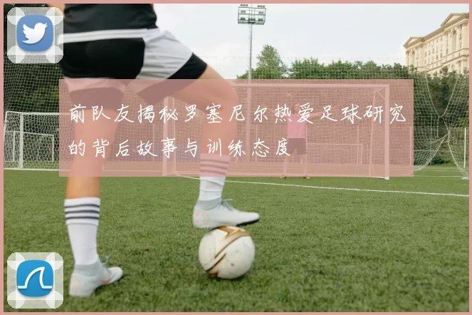 前队友揭秘罗塞尼尔热爱足球研究的背后故事与训练态度