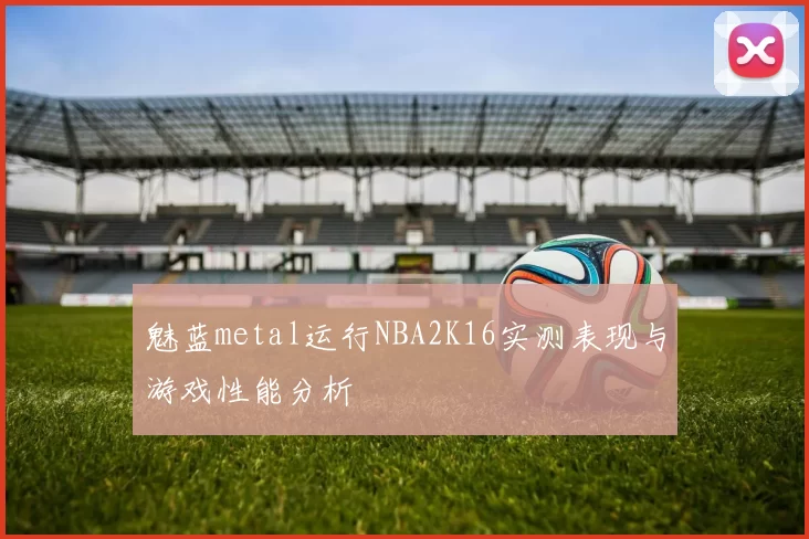 魅蓝metal运行NBA2K16实测表现与游戏性能分析