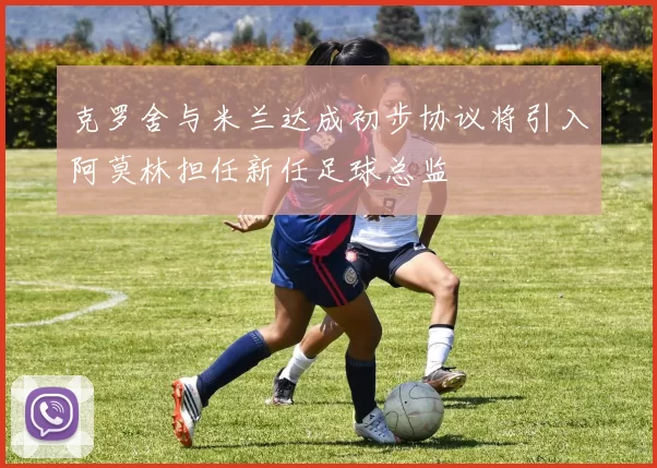 克罗舍与米兰达成初步协议将引入阿莫林担任新任足球总监