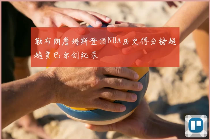 勒布朗詹姆斯登顶NBA历史得分榜超越贾巴尔创纪录