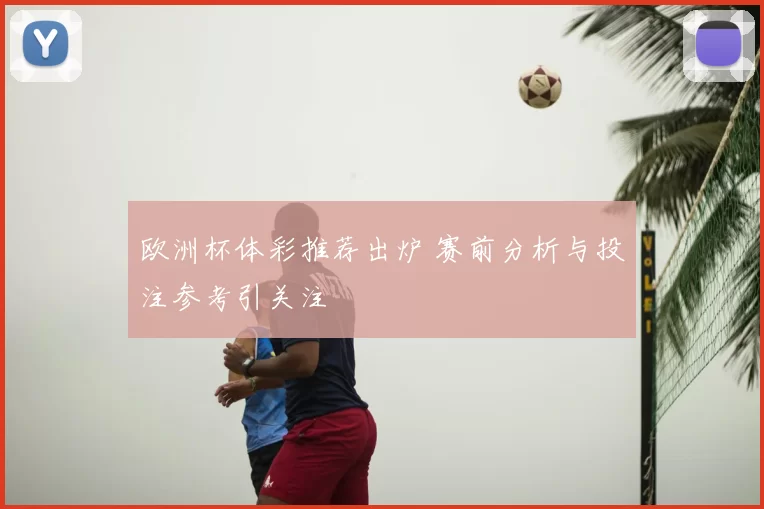 欧洲杯体彩推荐出炉 赛前分析与投注参考引关注