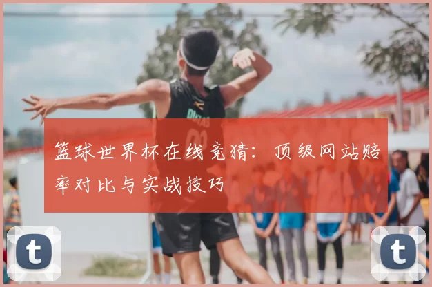 篮球世界杯在线竞猜:顶级网站赔率对比与实战技巧