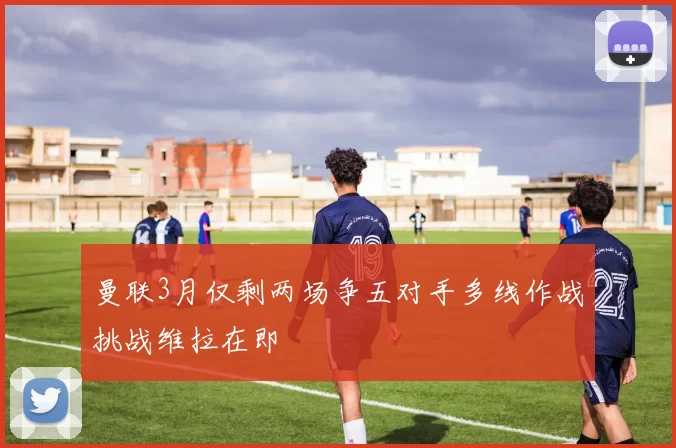 曼联3月仅剩两场争五对手多线作战挑战维拉在即