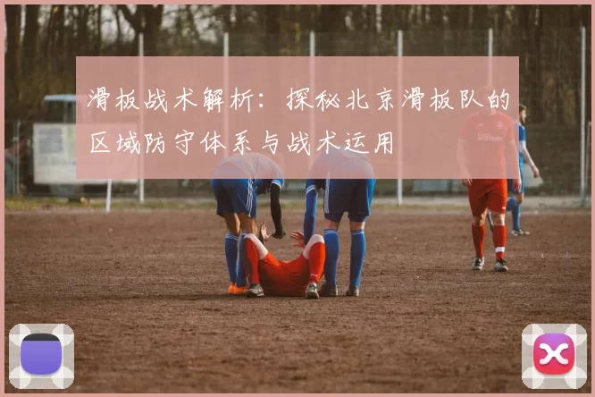 滑板战术解析：探秘北京滑板队的区域防守体系与战术运用