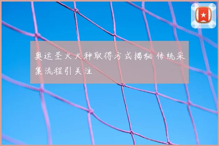 奥运圣火火种取得方式揭秘 传统采集流程引关注