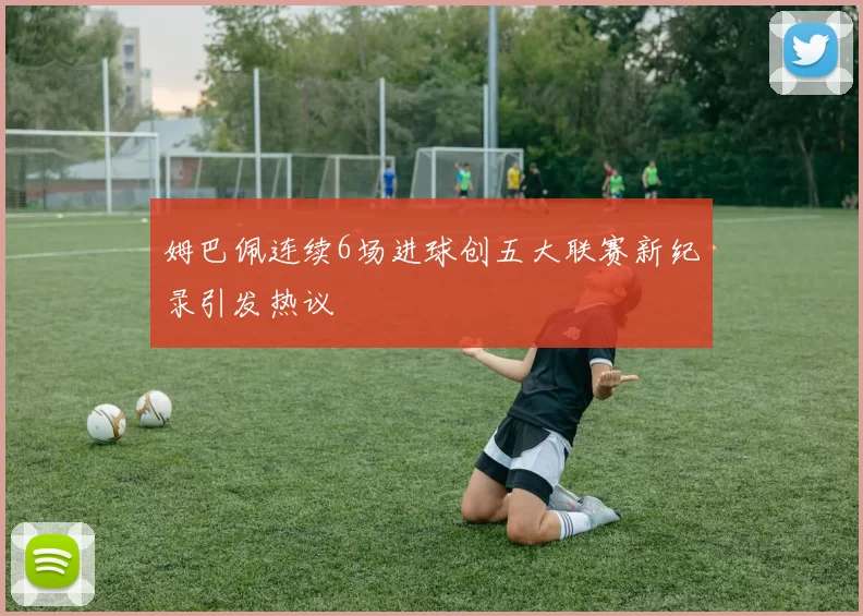 姆巴佩连续6场进球创五大联赛新纪录引发热议