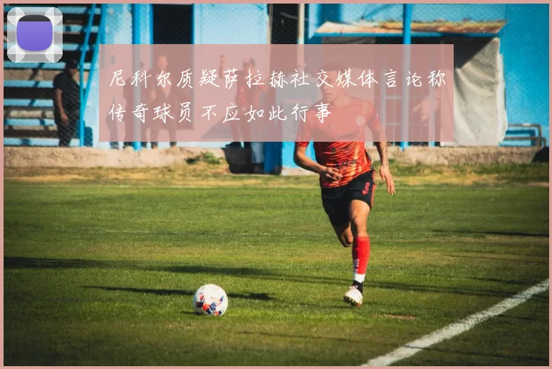 尼科尔质疑萨拉赫社交媒体言论称传奇球员不应如此行事