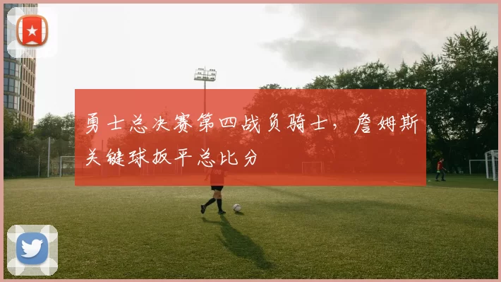 勇士总决赛第四战负骑士，詹姆斯关键球扳平总比分
