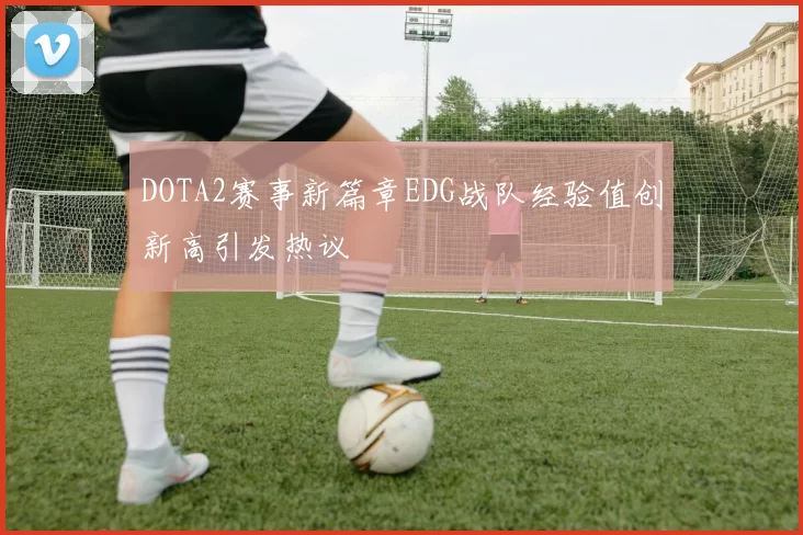 DOTA2赛事新篇章EDG战队经验值创新高引发热议
