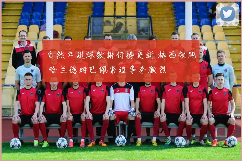自然年进球数排行榜更新 梅西领跑 哈兰德姆巴佩紧追争夺激烈