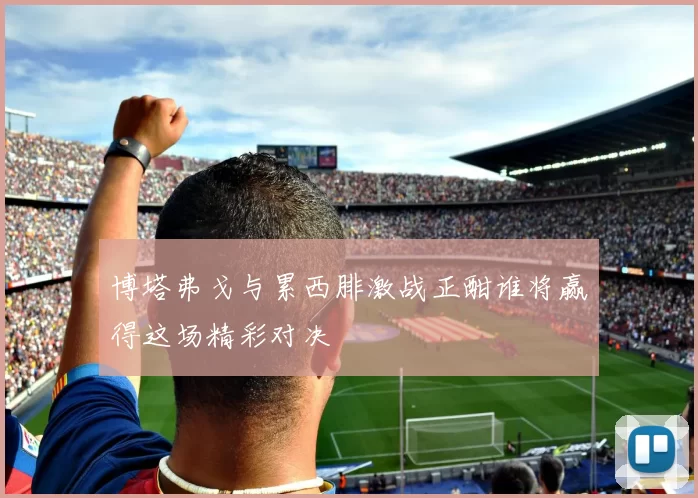 博塔弗戈与累西腓激战正酣谁将赢得这场精彩对决