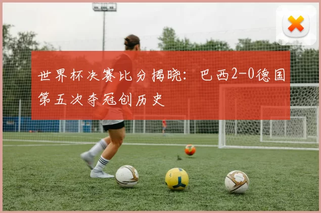 世界杯决赛比分揭晓：巴西2-0德国第五次夺冠创历史