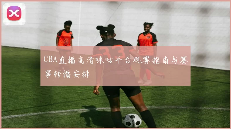 CBA直播高清咪咕平台观赛指南与赛事转播安排