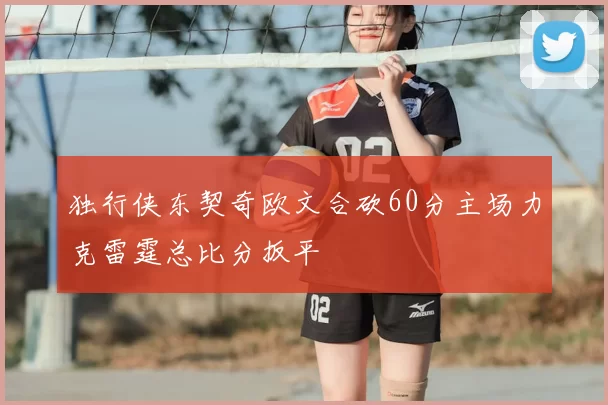 独行侠东契奇欧文合砍60分主场力克雷霆总比分扳平