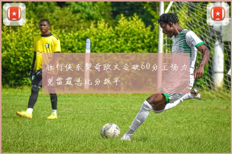 独行侠东契奇欧文合砍60分主场力克雷霆总比分扳平