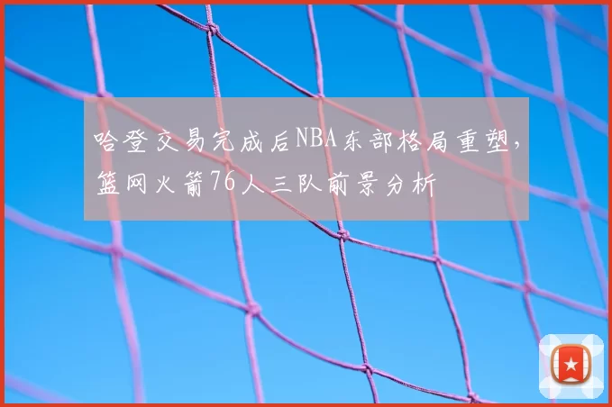 哈登交易完成后NBA东部格局重塑,篮网火箭76人三队前景分析