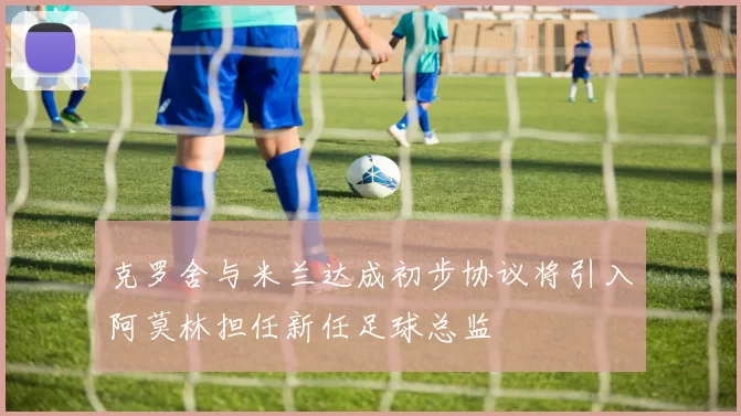 克罗舍与米兰达成初步协议将引入阿莫林担任新任足球总监