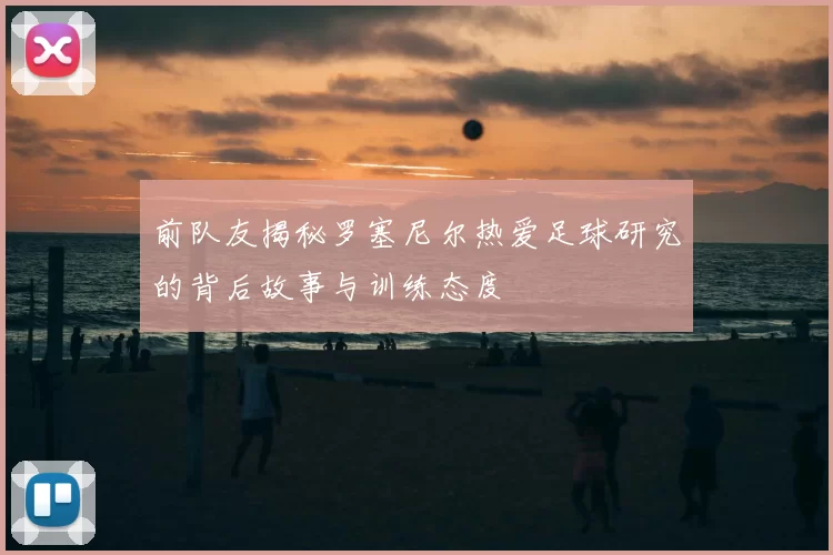 前队友揭秘罗塞尼尔热爱足球研究的背后故事与训练态度