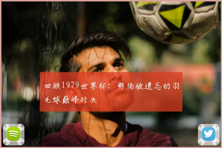 回顾1979世界杯:那场被遗忘的羽毛球巅峰对决