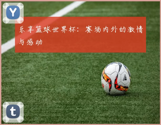 乐享篮球世界杯:赛场内外的激情与感动