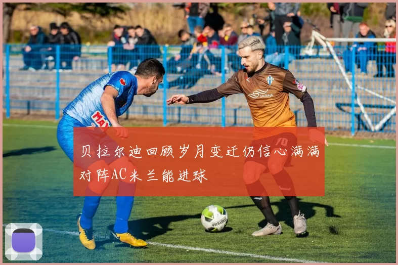 贝拉尔迪回顾岁月变迁仍信心满满对阵AC米兰能进球