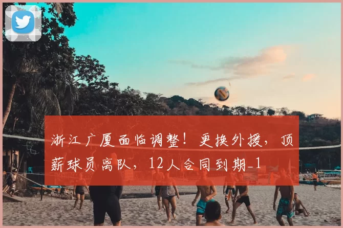 浙江广厦面临调整！更换外援，顶薪球员离队，12人合同到期_1