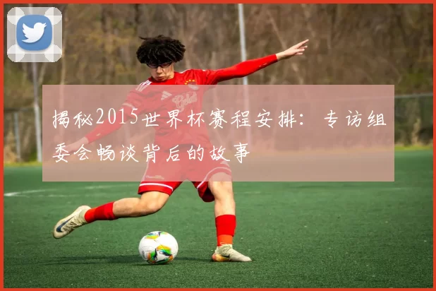 揭秘2015世界杯赛程安排:专访组委会畅谈背后的故事