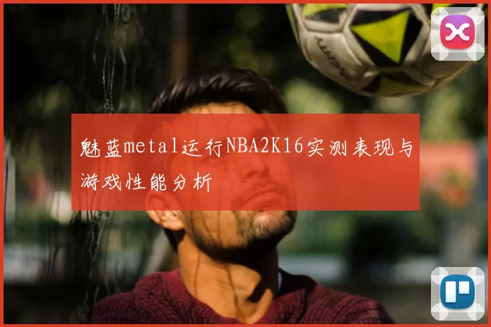 魅蓝metal运行NBA2K16实测表现与游戏性能分析
