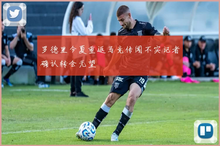 罗德里今夏重返马竞传闻不实记者确认转会无望