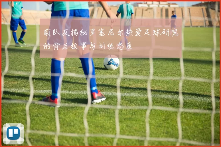 前队友揭秘罗塞尼尔热爱足球研究的背后故事与训练态度