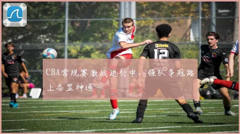 CBA常规赛激战进行中,强队争冠路上各显神通