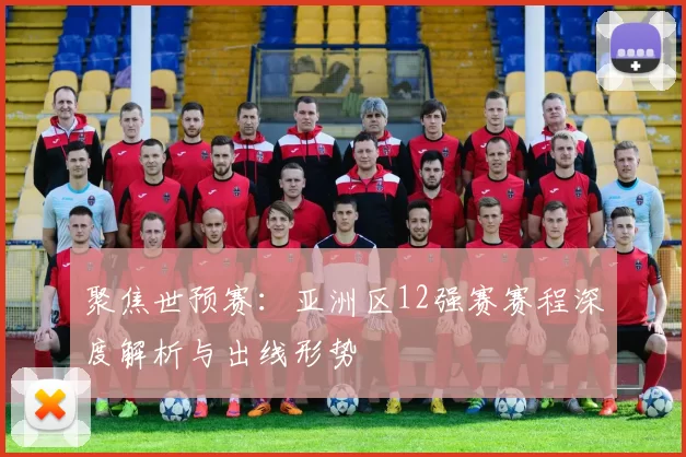 聚焦世预赛:亚洲区12强赛赛程深度解析与出线形势
