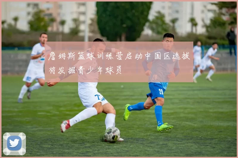 詹姆斯篮球训练营启动中国区选拔将发掘青少年球员
